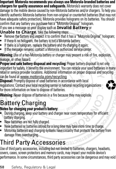 58 Safety, Regulatory &amp; LegalImportant: Motorola recommends you always use Motorola-branded batteries and chargers for quality assurance and safeguards. Motorola’s warranty does not cover damage to the mobile device caused by non-Motorola batteries and/or chargers. To help you identify authentic Motorola batteries from non-original or counterfeit batteries (that may not have adequate safety protection), Motorola provides holograms on its batteries. You should confirm that any battery you purchase has a “Motorola Original” hologram.If you see a message on your display such as Invalid Battery or Unable to Charge, take the following steps:•Remove the battery and inspect it to confirm that it has a “Motorola Original” hologram;•If there is no hologram, the battery is not a Motorola battery;•If there is a hologram, replace the battery and try charging it again;•If the message remains, contact a Motorola authorized service center.Warning: Use of a non-Motorola battery or charger may present a risk of fire, explosion, leakage, or other hazard.Proper and safe battery disposal and recycling: Proper battery disposal is not only important for safety, it benefits the environment. You can recycle your used batteries in many retail or service provider locations. Additional information on proper disposal and recycling can be found at www.motorola.com/recyclingDisposal: Promptly dispose of used batteries in accordance with local regulations. Contact your local recycling center or national recycling organizations for more information on how to dispose of batteries.Warning: Never dispose of batteries in a fire because they may explode.Battery ChargingBattery ChargingNotes for charging your product’s battery:•During charging, keep your battery and charger near room temperature for efficient battery charging.•New batteries are not fully charged.•New batteries or batteries stored for a long time may take more time to charge.•Motorola batteries and charging systems have circuitry that protects the battery from damage from overcharging.Third Party AccessoriesUse of third party accessories, including but not limited to batteries, chargers, headsets, covers, cases, screen protectors and memory cards, may impact your mobile device’s performance. In some circumstances, third party accessories can be dangerous and may void 032375oFebruary.22nd, 2012