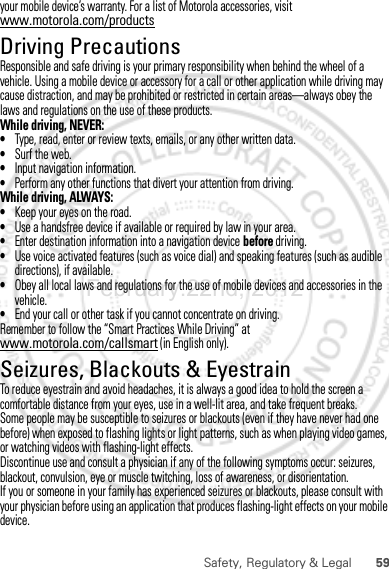 59Safety, Regulatory &amp; Legalyour mobile device’s warranty. For a list of Motorola accessories, visit www.motorola.com/productsDriving PrecautionsResponsible and safe driving is your primary responsibility when behind the wheel of a vehicle. Using a mobile device or accessory for a call or other application while driving may cause distraction, and may be prohibited or restricted in certain areas—always obey the laws and regulations on the use of these products.While driving, NEVER:•Type, read, enter or review texts, emails, or any other written data.•Surf the web.•Input navigation information.•Perform any other functions that divert your attention from driving.While driving, ALWAYS:•Keep your eyes on the road.•Use a handsfree device if available or required by law in your area.•Enter destination information into a navigation device before driving.•Use voice activated features (such as voice dial) and speaking features (such as audible directions), if available.•Obey all local laws and regulations for the use of mobile devices and accessories in the vehicle.•End your call or other task if you cannot concentrate on driving.Remember to follow the “Smart Practices While Driving” at www.motorola.com/callsmart (in English only).Seizures, Blackouts &amp; EyestrainTo reduce eyestrain and avoid headaches, it is always a good idea to hold the screen a comfortable distance from your eyes, use in a well-lit area, and take frequent breaks.Some people may be susceptible to seizures or blackouts (even if they have never had one before) when exposed to flashing lights or light patterns, such as when playing video games, or watching videos with flashing-light effects.Discontinue use and consult a physician if any of the following symptoms occur: seizures, blackout, convulsion, eye or muscle twitching, loss of awareness, or disorientation.If you or someone in your family has experienced seizures or blackouts, please consult with your physician before using an application that produces flashing-light effects on your mobile device.February.22nd, 2012