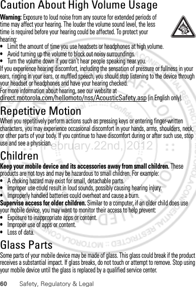 60 Safety, Regulatory &amp; LegalCaution About High Volume UsageWarning: Exposure to loud noise from any source for extended periods of time may affect your hearing. The louder the volume sound level, the less time is required before your hearing could be affected. To protect your hearing:•Limit the amount of time you use headsets or headphones at high volume.•Avoid turning up the volume to block out noisy surroundings.•Turn the volume down if you can’t hear people speaking near you.If you experience hearing discomfort, including the sensation of pressure or fullness in your ears, ringing in your ears, or muffled speech, you should stop listening to the device through your headset or headphones and have your hearing checked.For more information about hearing, see our website at direct.motorola.com/hellomoto/nss/AcousticSafety.asp (in English only).Repetitive MotionWhen you repetitively perform actions such as pressing keys or entering finger-written characters, you may experience occasional discomfort in your hands, arms, shoulders, neck, or other parts of your body. If you continue to have discomfort during or after such use, stop use and see a physician.ChildrenKeep your mobile device and its accessories away from small children. These products are not toys and may be hazardous to small children. For example:•A choking hazard may exist for small, detachable parts.•Improper use could result in loud sounds, possibly causing hearing injury.•Improperly handled batteries could overheat and cause a burn.Supervise access for older children. Similar to a computer, if an older child does use your mobile device, you may want to monitor their access to help prevent:•Exposure to inappropriate apps or content.•Improper use of apps or content.•Loss of data.Glass PartsSome parts of your mobile device may be made of glass. This glass could break if the product receives a substantial impact. If glass breaks, do not touch or attempt to remove. Stop using your mobile device until the glass is replaced by a qualified service center.February.22nd, 2012