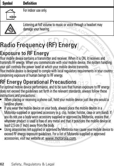 62 Safety, Regulatory &amp; LegalRadio Frequency (RF) EnergyExposure to RF EnergyYour mobile device contains a transmitter and receiver. When it is ON, it receives and transmits RF energy. When you communicate with your mobile device, the system handling your call controls the power level at which your mobile device transmits.Your mobile device is designed to comply with local regulatory requirements in your country concerning exposure of human beings to RF energy.RF Energy Operational PrecautionsFor optimal mobile device performance, and to be sure that human exposure to RF energy does not exceed the guidelines set forth in the relevant standards, always follow these instructions and precautions:•When placing or receiving a phone call, hold your mobile device just like you would a landline phone.•If you wear the mobile device on your body, always place the mobile device in a Motorola-supplied or approved accessory (e.g. clip, holder, holster, case or arm band). If you do not use a body-worn accessory supplied or approved by Motorola, ensure that whatever product is used is free of any metal and that it positions the mobile device at least 2.5 cm (1 inch) away from the body.•Using accessories not supplied or approved by Motorola may cause your mobile device to exceed RF energy exposure guidelines. For a list of Motorola-supplied or approved accessories, visit our website at: www.motorola.com.For indoor use only.Listening at full volume to music or voice through a headset may damage your hearing.Symbol DefinitionFebruary.22nd, 2012