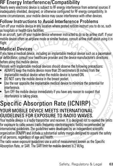 63Safety, Regulatory &amp; LegalRF Energy Interference/CompatibilityNearly every electronic device is subject to RF energy interference from external sources if inadequately shielded, designed, or otherwise configured for RF energy compatibility. In some circumstances, your mobile device may cause interference with other devices.Follow Instructions to Avoid Interference ProblemsTurn off your mobile device in any location where posted notices instruct you to do so, such as hospitals or health care facilities.In an aircraft, turn off your mobile device whenever instructed to do so by airline staff. If your mobile device offers an airplane mode or similar feature, consult airline staff about using it in flight.Medical DevicesIf you have a medical device, including an implantable medical device such as a pacemaker or defibrillator, consult your healthcare provider and the device manufacturer’s directions before using this mobile device.Persons with implantable medical devices should observe the following precautions:•ALWAYS keep the mobile device more than 20 centimeters (8 inches) from the implantable medical device when the mobile device is turned ON.•DO NOT carry the mobile device in the breast pocket.•Use the ear opposite the implantable medical device to minimize the potential for interference.•Turn OFF the mobile device immediately if you have any reason to suspect that interference is taking place.Specific Absorption Rate (ICNIRP)SAR (ICNIRP)YOUR MOBILE DEVICE MEETS INTERNATIONAL GUIDELINES FOR EXPOSURE TO RADIO WAVES.Your mobile device is a radio transmitter and receiver. It is designed not to exceed the limits for exposure to radio waves (radio frequency electromagnetic fields) recommended by international guidelines. The guidelines were developed by an independent scientific organization (ICNIRP) and include a substantial safety margin designed to assure the safety of all persons, regardless of age and health.The radio wave exposure guidelines use a unit of measurement known as the Specific Absorption Rate, or SAR. The SAR limit for mobile devices is 2 W/kg.February.22nd, 2012