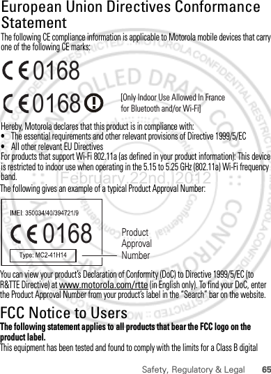 65Safety, Regulatory &amp; LegalThe following gives an example of a typical Product Approval Number:You can view your product’s Declaration of Conformity (DoC) to Directive 1999/5/EC (to R&amp;TTE Directive) at www.motorola.com/rtte (in English only). To find your DoC, enter the Product Approval Number from your product’s label in the “Search” bar on the website.FCC Notice to UsersFCC NoticeThe following statement applies to all products that bear the FCC logo on the product label.This equipment has been tested and found to comply with the limits for a Class B digital 0168 Product Approval NumberFebruary.22nd, 2012European Union Directives Conformance StatementEU ConformanceThe following CE compliance information is applicable to Motorola mobile devices that carry one of the following CE marks:Hereby, Motorola declares that this product is in compliance with:•The essential requirements and other relevant provisions of Directive 1999/5/EC•All other relevant EU DirectivesFor products that support Wi-Fi 802.11a (as defined in your product information): This device is restricted to indoor use when operating in the 5.15 to 5.25 GHz (802.11a) Wi-Fi frequency band.0168 [Only Indoor Use Allowed In Francefor Bluetooth and/or Wi-Fi]0168