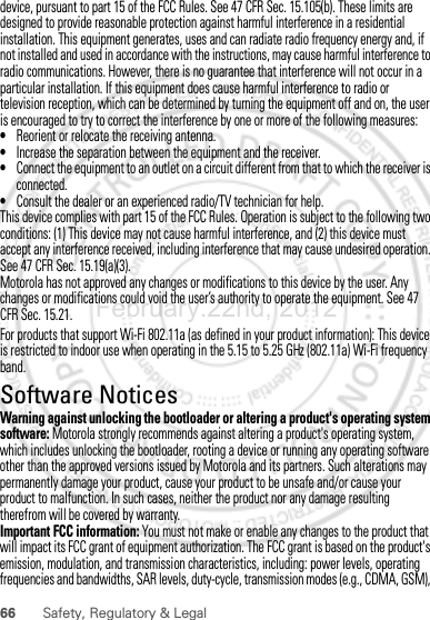 66 Safety, Regulatory &amp; LegalFor products that support Wi-Fi 802.11a (as defined in your product information): This device is restricted to indoor use when operating in the 5.15 to 5.25 GHz (802.11a) Wi-Fi frequency band.Software NoticesSoft ware Copyri ght Not iceWarning against unlocking the bootloader or altering a product&apos;s operating system software: Motorola strongly recommends against altering a product&apos;s operating system, which includes unlocking the bootloader, rooting a device or running any operating software other than the approved versions issued by Motorola and its partners. Such alterations may permanently damage your product, cause your product to be unsafe and/or cause your product to malfunction. In such cases, neither the product nor any damage resulting therefrom will be covered by warranty.Important FCC information: You must not make or enable any changes to the product that will impact its FCC grant of equipment authorization. The FCC grant is based on the product&apos;s emission, modulation, and transmission characteristics, including: power levels, operating frequencies and bandwidths, SAR levels, duty-cycle, transmission modes (e.g., CDMA, GSM), February.22nd, 2012device, pursuant to part 15 of the FCC Rules. See 47 CFR Sec. 15.105(b). These limits are designed to provide reasonable protection against harmful interference in a residential installation. This equipment generates, uses and can radiate radio frequency energy and, if not installed and used in accordance with the instructions, may cause harmful interference to radio communications. However, there is no guarantee that interference will not occur in a particular installation. If this equipment does cause harmful interference to radio or television reception, which can be determined by turning the equipment off and on, the user is encouraged to try to correct the interference by one or more of the following measures:•Reorient or relocate the receiving antenna.•Increase the separation between the equipment and the receiver.•Connect the equipment to an outlet on a circuit different from that to which the receiver is connected.•Consult the dealer or an experienced radio/TV technician for help.This device complies with part 15 of the FCC Rules. Operation is subject to the following two conditions: (1) This device may not cause harmful interference, and (2) this device must accept any interference received, including interference that may cause undesired operation. See 47 CFR Sec. 15.19(a)(3).Motorola has not approved any changes or modifications to this device by the user. Any changes or modifications could void the user’s authority to operate the equipment. See 47 CFR Sec. 15.21.