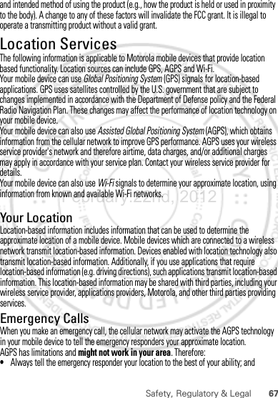 67Safety, Regulatory &amp; LegalYour LocationLocation-based information includes information that can be used to determine the approximate location of a mobile device. Mobile devices which are connected to a wireless network transmit location-based information. Devices enabled with location technology also transmit location-based information. Additionally, if you use applications that require location-based information (e.g. driving directions), such applications transmit location-based information. This location-based information may be shared with third parties, including your wireless service provider, applications providers, Motorola, and other third parties providing services.Emergency CallsWhen you make an emergency call, the cellular network may activate the AGPS technology in your mobile device to tell the emergency responders your approximate location.AGPS has limitations and might not work in your area. Therefore:•Always tell the emergency responder your location to the best of your ability; andFebruary.22nd, 2012and intended method of using the product (e.g., how the product is held or used in proximity to the body). A change to any of these factors will invalidate the FCC grant. It is illegal to operate a transmitting product without a valid grant.Location ServicesGPS &amp; AGPSThe following information is applicable to Motorola mobile devices that provide location based functionality. Location sources can include GPS, AGPS and Wi-Fi.Your mobile device can use Global Positioning System (GPS) signals for location-based applications. GPS uses satellites controlled by the U.S. government that are subject to changes implemented in accordance with the Department of Defense policy and the Federal Radio Navigation Plan. These changes may affect the performance of location technology on your mobile device.Your mobile device can also use Assisted Global Positioning System (AGPS), which obtains information from the cellular network to improve GPS performance. AGPS uses your wireless service provider&apos;s network and therefore airtime, data charges, and/or additional charges may apply in accordance with your service plan. Contact your wireless service provider for details.Your mobile device can also use Wi-Fi signals to determine your approximate location, using information from known and available Wi-Fi networks.