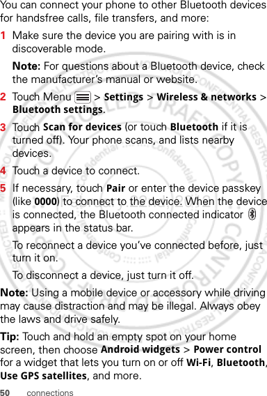 50 connectionsYou can connect your phone to other Bluetooth devices for handsfree calls, file transfers, and more:  1Make sure the device you are pairing with is in discoverable mode.Note: For questions about a Bluetooth device, check the manufacturer’s manual or website.2Touch Menu  &gt; Settings &gt; Wireless &amp; networks &gt; Bluetooth settings.3Touch Scan for devices (or touch Bluetooth if it is turned off). Your phone scans, and lists nearby devices.4Touch a device to connect.5If necessary, touch Pair or enter the device passkey (like 0000) to connect to the device. When the device is connected, the Bluetooth connected indicator   appears in the status bar.To reconnect a device you’ve connected before, just turn it on.To disconnect a device, just turn it off.Note: Using a mobile device or accessory while driving may cause distraction and may be illegal. Always obey the laws and drive safely.Tip: Touch and hold an empty spot on your home screen, then choose Android widgets &gt; Power control for a widget that lets you turn on or off Wi-Fi, Bluetooth, Use GPS satellites, and more.February.22nd, 2012