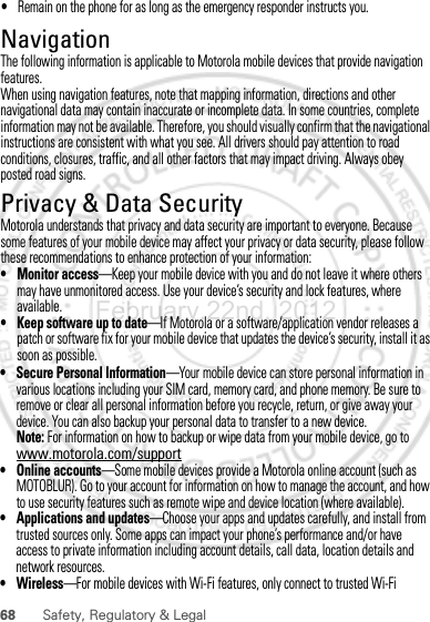 68 Safety, Regulatory &amp; Legal• Secure Personal Information—Your mobile device can store personal information in various locations including your SIM card, memory card, and phone memory. Be sure to remove or clear all personal information before you recycle, return, or give away your device. You can also backup your personal data to transfer to a new device.Note: For information on how to backup or wipe data from your mobile device, go to www.motorola.com/support• Online accounts—Some mobile devices provide a Motorola online account (such as MOTOBLUR). Go to your account for information on how to manage the account, and how to use security features such as remote wipe and device location (where available).• Applications and updates—Choose your apps and updates carefully, and install from trusted sources only. Some apps can impact your phone’s performance and/or have access to private information including account details, call data, location details and network resources.•Wireless—For mobile devices with Wi-Fi features, only connect to trusted Wi-Fi February.22nd, 2012NavigationNavigationThe following information is applicable to Motorola mobile devices that provide navigation features.When using navigation features, note that mapping information, directions and other navigational data may contain inaccurate or incomplete data. In some countries, complete information may not be available. Therefore, you should visually confirm that the navigational instructions are consistent with what you see. All drivers should pay attention to road conditions, closures, traffic, and all other factors that may impact driving. Always obey posted road signs.Privacy &amp; Data SecurityPrivacy &amp; Data SecurityMotorola understands that privacy and data security are important to everyone. Because some features of your mobile device may affect your privacy or data security, please follow these recommendations to enhance protection of your information:• Monitor access—Keep your mobile device with you and do not leave it where others may have unmonitored access. Use your device’s security and lock features, where available.• Keep software up to date—If Motorola or a software/application vendor releases a patch or software fix for your mobile device that updates the device’s security, install it as soon as possible.•Remain on the phone for as long as the emergency responder instructs you.