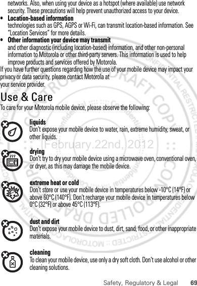 69Safety, Regulatory &amp; LegaldryingDon’t try to dry your mobile device using a microwave oven, conventional oven, or dryer, as this may damage the mobile device.extreme heat or coldDon’t store or use your mobile device in temperatures below -10°C (14°F) or above 60°C (140°F). Don’t recharge your mobile device in temperatures below 0°C (32°F) or above 45°C (113°F).dust and dirtDon’t expose your mobile device to dust, dirt, sand, food, or other inappropriate materials.cleaningTo clean your mobile device, use only a dry soft cloth. Don’t use alcohol or other cleaning solutions.February.22nd, 2012networks. Also, when using your device as a hotspot (where available) use network security. These precautions will help prevent unauthorized access to your device.• Location-based informationtechnologies such as GPS, AGPS or Wi-Fi, can transmit location-based information. See “Location Services” for more details.• Other information your device may transmitand other diagnostic (including location-based) information, and other non-personal information to Motorola or other third-party servers. This information is used to help improve products and services offered by Motorola.If you have further questions regarding how the use of your mobile device may impact your privacy or data security, please contact Motorola at your service provider.Use &amp; CareUse &amp; CareTo care for your Motorola mobile device, please observe the following:liquidsDon’t expose your mobile device to water, rain, extreme humidity, sweat, or other liquids.