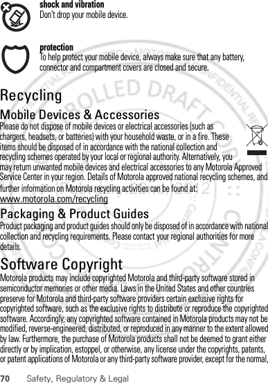 70 Safety, Regulatory &amp; Legalfurther information on Motorola recycling activities can be found at: www.motorola.com/recyclingPackaging &amp; Product GuidesProduct packaging and product guides should only be disposed of in accordance with national collection and recycling requirements. Please contact your regional authorities for more details.Software CopyrightSoft ware Copyri ght Not iceMotorola products may include copyrighted Motorola and third-party software stored in semiconductor memories or other media. Laws in the United States and other countries preserve for Motorola and third-party software providers certain exclusive rights for copyrighted software, such as the exclusive rights to distribute or reproduce the copyrighted software. Accordingly, any copyrighted software contained in Motorola products may not be modified, reverse-engineered, distributed, or reproduced in any manner to the extent allowed by law. Furthermore, the purchase of Motorola products shall not be deemed to grant either directly or by implication, estoppel, or otherwise, any license under the copyrights, patents, or patent applications of Motorola or any third-party software provider, except for the normal, February.22nd, 2012shock and vibrationDon’t drop your mobile device.protectionTo help protect your mobile device, always make sure that any battery, connector and compartment covers are closed and secure.RecyclingRecyclingMobile Devices &amp; AccessoriesPlease do not dispose of mobile devices or electrical accessories (such as chargers, headsets, or batteries) with your household waste, or in a fire. These items should be disposed of in accordance with the national collection and recycling schemes operated by your local or regional authority. Alternatively, you may return unwanted mobile devices and electrical accessories to any Motorola Approved Service Center in your region. Details of Motorola approved national recycling schemes, and 