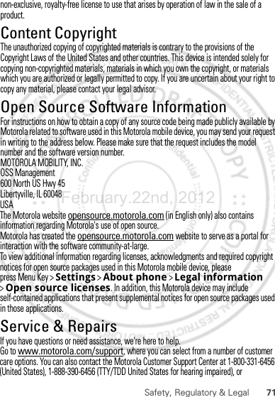 71Safety, Regulatory &amp; LegalUSAThe Motorola website opensource.motorola.com (in English only) also contains information regarding Motorola&apos;s use of open source.Motorola has created the opensource.motorola.com website to serve as a portal for interaction with the software community-at-large.To view additional information regarding licenses, acknowledgments and required copyright notices for open source packages used in this Motorola mobile device, please press Menu Key &gt;Settings &gt;About phone &gt;Legal information &gt;Open source licenses. In addition, this Motorola device may include self-contained applications that present supplemental notices for open source packages used in those applications.Service &amp; RepairsIf you have questions or need assistance, we&apos;re here to help.Go to www.motorola.com/support, where you can select from a number of customer care options. You can also contact the Motorola Customer Support Center at 1-800-331-6456 (United States), 1-888-390-6456 (TTY/TDD United States for hearing impaired), or February.22nd, 2012non-exclusive, royalty-free license to use that arises by operation of law in the sale of a product.Content CopyrightContent Copyri ghtThe unauthorized copying of copyrighted materials is contrary to the provisions of the Copyright Laws of the United States and other countries. This device is intended solely for copying non-copyrighted materials, materials in which you own the copyright, or materials which you are authorized or legally permitted to copy. If you are uncertain about your right to copy any material, please contact your legal advisor.Open Source Software InformationOSS InformationFor instructions on how to obtain a copy of any source code being made publicly available by Motorola related to software used in this Motorola mobile device, you may send your request in writing to the address below. Please make sure that the request includes the model number and the software version number.MOTOROLA MOBILITY, INC.OSS Management600 North US Hwy 45Libertyville, IL 60048