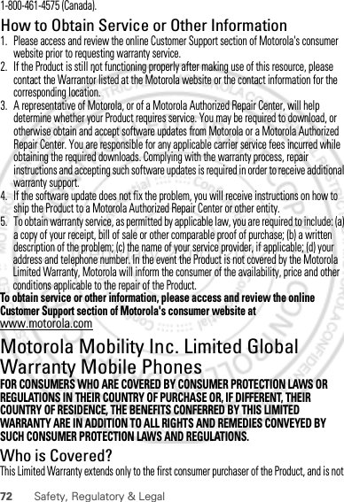 72 Safety, Regulatory &amp; Legaladdress and telephone number. In the event the Product is not covered by the Motorola Limited Warranty, Motorola will inform the consumer of the availability, price and other conditions applicable to the repair of the Product.To obtain service or other information, please access and review the online Customer Support section of Motorola&apos;s consumer website at www.motorola.com.Motorola Mobility Inc. Limited Global Warranty Mobile PhonesWarrantyFOR CONSUMERS WHO ARE COVERED BY CONSUMER PROTECTION LAWS OR REGULATIONS IN THEIR COUNTRY OF PURCHASE OR, IF DIFFERENT, THEIR COUNTRY OF RESIDENCE, THE BENEFITS CONFERRED BY THIS LIMITED WARRANTY ARE IN ADDITION TO ALL RIGHTS AND REMEDIES CONVEYED BY SUCH CONSUMER PROTECTION LAWS AND REGULATIONS.Who is Covered?This Limited Warranty extends only to the first consumer purchaser of the Product, and is not February.22nd, 20121-800-461-4575 (Canada).How to Obtain Service or Other Information  1. Please access and review the online Customer Support section of Motorola&apos;s consumer website prior to requesting warranty service.2. If the Product is still not functioning properly after making use of this resource, please contact the Warrantor listed at the Motorola website or the contact information for the corresponding location.3. A representative of Motorola, or of a Motorola Authorized Repair Center, will help determine whether your Product requires service. You may be required to download, or otherwise obtain and accept software updates from Motorola or a Motorola Authorized Repair Center. You are responsible for any applicable carrier service fees incurred while obtaining the required downloads. Complying with the warranty process, repair instructions and accepting such software updates is required in order to receive additional warranty support.4. If the software update does not fix the problem, you will receive instructions on how to ship the Product to a Motorola Authorized Repair Center or other entity.5. To obtain warranty service, as permitted by applicable law, you are required to include: (a) a copy of your receipt, bill of sale or other comparable proof of purchase; (b) a written description of the problem; (c) the name of your service provider, if applicable; (d) your 