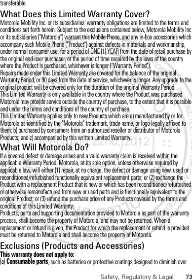 73Safety, Regulatory &amp; LegalWhat Will Motorola Do?If a covered defect or damage arises and a valid warranty claim is received within the applicable Warranty Period, Motorola, at its sole option, unless otherwise required by applicable law, will either (1) repair, at no charge, the defect or damage using new, used or reconditioned/refurbished functionally equivalent replacement parts; or (2) exchange the Product with a replacement Product that is new or which has been reconditioned/refurbished or otherwise remanufactured from new or used parts and is functionally equivalent to the original Product; or (3) refund the purchase price of any Products covered by the terms and conditions of this Limited Warranty.Products, parts and supporting documentation provided to Motorola as part of the warranty process, shall become the property of Motorola, and may not be returned. When a replacement or refund is given, the Product for which the replacement or refund is provided must be returned to Motorola and shall become the property of Motorola.Exclusions (Products and Accessories)This warranty does not apply to:(a) Consumable parts, such as batteries or protective coatings designed to diminish over February.22nd, 2012transferable.What Does this Limited Warranty Cover?Motorola Mobility Inc. or its subsidiaries&apos; warranty obligations are limited to the terms and conditions set forth herein. Subject to the exclusions contained below, Motorola Mobility Inc or its subsidiaries (&quot;Motorola&quot;) warrant this Mobile Phone, and any in-box accessories which accompany such Mobile Phone (&quot;Product&quot;) against defects in materials and workmanship, under normal consumer use, for a period of ONE (1) YEAR from the date of retail purchase by the original end-user purchaser, or the period of time required by the laws of the country where the Product is purchased, whichever is longer (&quot;Warranty Period&quot;).Repairs made under this Limited Warranty are covered for the balance of the original Warranty Period, or 90 days from the date of service, whichever is longer. Any upgrade to the original product will be covered only for the duration of the original Warranty Period.This Limited Warranty is only available in the country where the Product was purchased. Motorola may provide service outside the country of purchase, to the extent that it is possible and under the terms and conditions of the country of purchase.This Limited Warranty applies only to new Products which are a) manufactured by or for Motorola as identified by the &quot;Motorola&quot; trademark, trade name, or logo legally affixed to them; b) purchased by consumers from an authorized reseller or distributor of Motorola Products; and c) accompanied by this written Limited Warranty.