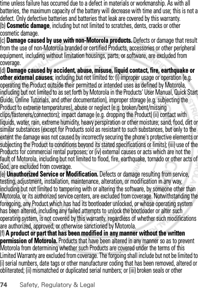 74 Safety, Regulatory &amp; LegalProducts for commercial rental purposes; or (iv) external causes or acts which are not the fault of Motorola, including but not limited to flood, fire, earthquake, tornado or other acts of God, are excluded from coverage.(e) Unauthorized Service or Modification. Defects or damage resulting from service, testing, adjustment, installation, maintenance, alteration, or modification in any way, including but not limited to tampering with or altering the software, by someone other than Motorola, or its authorized service centers, are excluded from coverage. Notwithstanding the foregoing, any Product which has had its bootloader unlocked, or whose operating system has been altered, including any failed attempts to unlock the bootloader or alter such operating system, is not covered by this warranty, regardless of whether such modifications are authorized, approved, or otherwise sanctioned by Motorola.(f) A product or part that has been modified in any manner without the written permission of Motorola. Products that have been altered in any manner so as to prevent Motorola from determining whether such Products are covered under the terms of this Limited Warranty are excluded from coverage. The forgoing shall include but not be limited to (i) serial numbers, date tags or other manufacturer coding that has been removed, altered or obliterated; (ii) mismatched or duplicated serial numbers; or (iii) broken seals or other February.22nd, 2012time unless failure has occurred due to a defect in materials or workmanship. As with all batteries, the maximum capacity of the battery will decrease with time and use; this is not a defect. Only defective batteries and batteries that leak are covered by this warranty.(b) Cosmetic damage, including but not limited to scratches, dents, cracks or other cosmetic damage.(c) Damage caused by use with non-Motorola products. Defects or damage that result from the use of non-Motorola branded or certified Products, accessories or other peripheral equipment, including without limitation housings, parts, or software, are excluded from coverage.(d) Damage caused by accident, abuse, misuse, liquid contact, fire, earthquake or other external causes; including but not limited to: (i) improper usage or operation (e.g. operating the Product outside their permitted or intended uses as defined by Motorola, including but not limited to as set forth by Motorola in the Products&apos; User Manual, Quick Start Guide, Online Tutorials, and other documentation), improper storage (e.g. subjecting the Product to extreme temperatures), abuse or neglect (e.g. broken/bent/missing clips/fasteners/connectors); impact damage (e.g. dropping the Product) (ii) contact with liquids, water, rain, extreme humidity, heavy perspiration or other moisture; sand, food, dirt or similar substances (except for Products sold as resistant to such substances, but only to the extent the damage was not caused by incorrectly securing the phone&apos;s protective elements or subjecting the Product to conditions beyond its stated specifications or limits); (iii) use of the 