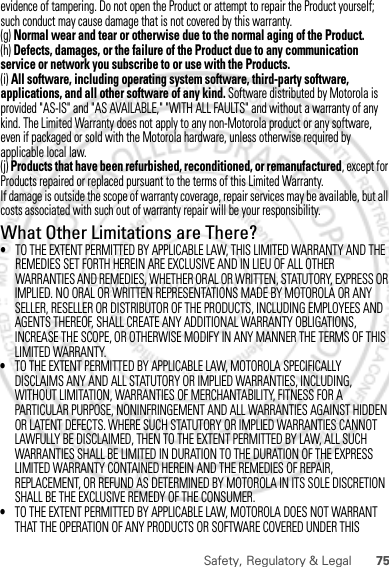 75Safety, Regulatory &amp; LegalIMPLIED. NO ORAL OR WRITTEN REPRESENTATIONS MADE BY MOTOROLA OR ANY SELLER, RESELLER OR DISTRIBUTOR OF THE PRODUCTS, INCLUDING EMPLOYEES AND AGENTS THEREOF, SHALL CREATE ANY ADDITIONAL WARRANTY OBLIGATIONS, INCREASE THE SCOPE, OR OTHERWISE MODIFY IN ANY MANNER THE TERMS OF THIS LIMITED WARRANTY.•TO THE EXTENT PERMITTED BY APPLICABLE LAW, MOTOROLA SPECIFICALLY DISCLAIMS ANY AND ALL STATUTORY OR IMPLIED WARRANTIES, INCLUDING, WITHOUT LIMITATION, WARRANTIES OF MERCHANTABILITY, FITNESS FOR A PARTICULAR PURPOSE, NONINFRINGEMENT AND ALL WARRANTIES AGAINST HIDDEN OR LATENT DEFECTS. WHERE SUCH STATUTORY OR IMPLIED WARRANTIES CANNOT LAWFULLY BE DISCLAIMED, THEN TO THE EXTENT PERMITTED BY LAW, ALL SUCH WARRANTIES SHALL BE LIMITED IN DURATION TO THE DURATION OF THE EXPRESS LIMITED WARRANTY CONTAINED HEREIN AND THE REMEDIES OF REPAIR, REPLACEMENT, OR REFUND AS DETERMINED BY MOTOROLA IN ITS SOLE DISCRETION SHALL BE THE EXCLUSIVE REMEDY OF THE CONSUMER.•TO THE EXTENT PERMITTED BY APPLICABLE LAW, MOTOROLA DOES NOT WARRANT THAT THE OPERATION OF ANY PRODUCTS OR SOFTWARE COVERED UNDER THIS February.22nd, 2012evidence of tampering. Do not open the Product or attempt to repair the Product yourself; such conduct may cause damage that is not covered by this warranty.(g) Normal wear and tear or otherwise due to the normal aging of the Product.(h) Defects, damages, or the failure of the Product due to any communication service or network you subscribe to or use with the Products.(i) All software, including operating system software, third-party software, applications, and all other software of any kind. Software distributed by Motorola is provided &quot;AS-IS&quot; and &quot;AS AVAILABLE,&quot; &quot;WITH ALL FAULTS&quot; and without a warranty of any kind. The Limited Warranty does not apply to any non-Motorola product or any software, even if packaged or sold with the Motorola hardware, unless otherwise required by applicable local law.(j) Products that have been refurbished, reconditioned, or remanufactured, except for Products repaired or replaced pursuant to the terms of this Limited Warranty.If damage is outside the scope of warranty coverage, repair services may be available, but all costs associated with such out of warranty repair will be your responsibility.What Other Limitations are There?•TO THE EXTENT PERMITTED BY APPLICABLE LAW, THIS LIMITED WARRANTY AND THE REMEDIES SET FORTH HEREIN ARE EXCLUSIVE AND IN LIEU OF ALL OTHER WARRANTIES AND REMEDIES, WHETHER ORAL OR WRITTEN, STATUTORY, EXPRESS OR 