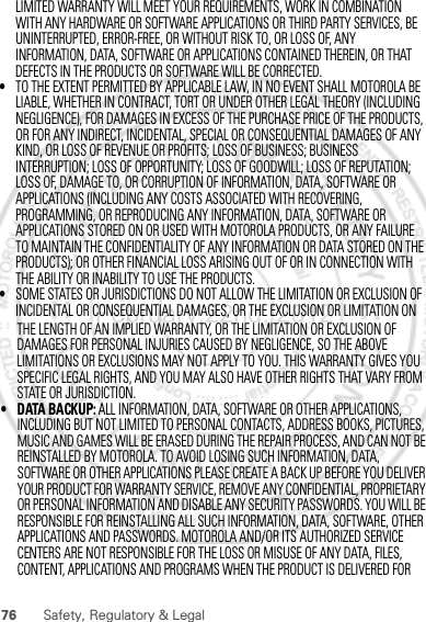 76 Safety, Regulatory &amp; LegalTHE LENGTH OF AN IMPLIED WARRANTY, OR THE LIMITATION OR EXCLUSION OF DAMAGES FOR PERSONAL INJURIES CAUSED BY NEGLIGENCE, SO THE ABOVE LIMITATIONS OR EXCLUSIONS MAY NOT APPLY TO YOU. THIS WARRANTY GIVES YOU SPECIFIC LEGAL RIGHTS, AND YOU MAY ALSO HAVE OTHER RIGHTS THAT VARY FROM STATE OR JURISDICTION.• DATA BACKUP: ALL INFORMATION, DATA, SOFTWARE OR OTHER APPLICATIONS, INCLUDING BUT NOT LIMITED TO PERSONAL CONTACTS, ADDRESS BOOKS, PICTURES, MUSIC AND GAMES WILL BE ERASED DURING THE REPAIR PROCESS, AND CAN NOT BE REINSTALLED BY MOTOROLA. TO AVOID LOSING SUCH INFORMATION, DATA, SOFTWARE OR OTHER APPLICATIONS PLEASE CREATE A BACK UP BEFORE YOU DELIVER YOUR PRODUCT FOR WARRANTY SERVICE, REMOVE ANY CONFIDENTIAL, PROPRIETARY OR PERSONAL INFORMATION AND DISABLE ANY SECURITY PASSWORDS. YOU WILL BE RESPONSIBLE FOR REINSTALLING ALL SUCH INFORMATION, DATA, SOFTWARE, OTHER APPLICATIONS AND PASSWORDS. MOTOROLA AND/OR ITS AUTHORIZED SERVICE CENTERS ARE NOT RESPONSIBLE FOR THE LOSS OR MISUSE OF ANY DATA, FILES, CONTENT, APPLICATIONS AND PROGRAMS WHEN THE PRODUCT IS DELIVERED FOR February.22nd, 2012LIMITED WARRANTY WILL MEET YOUR REQUIREMENTS, WORK IN COMBINATION WITH ANY HARDWARE OR SOFTWARE APPLICATIONS OR THIRD PARTY SERVICES, BE UNINTERRUPTED, ERROR-FREE, OR WITHOUT RISK TO, OR LOSS OF, ANY INFORMATION, DATA, SOFTWARE OR APPLICATIONS CONTAINED THEREIN, OR THAT •TO THE EXTENT PERMITTED BY APPLICABLE LAW, IN NO EVENT SHALL MOTOROLA BE LIABLE, WHETHER IN CONTRACT, TORT OR UNDER OTHER LEGAL THEORY (INCLUDING NEGLIGENCE), FOR DAMAGES IN EXCESS OF THE PURCHASE PRICE OF THE PRODUCTS, OR FOR ANY INDIRECT, INCIDENTAL, SPECIAL OR CONSEQUENTIAL DAMAGES OF ANY KIND, OR LOSS OF REVENUE OR PROFITS; LOSS OF BUSINESS; BUSINESS INTERRUPTION; LOSS OF OPPORTUNITY; LOSS OF GOODWILL; LOSS OF REPUTATION; LOSS OF, DAMAGE TO, OR CORRUPTION OF INFORMATION, DATA, SOFTWARE OR APPLICATIONS (INCLUDING ANY COSTS ASSOCIATED WITH RECOVERING, PROGRAMMING, OR REPRODUCING ANY INFORMATION, DATA, SOFTWARE OR APPLICATIONS STORED ON OR USED WITH MOTOROLA PRODUCTS, OR ANY FAILURE TO MAINTAIN THE CONFIDENTIALITY OF ANY INFORMATION OR DATA STORED ON THE PRODUCTS); OR OTHER FINANCIAL LOSS ARISING OUT OF OR IN CONNECTION WITH THE ABILITY OR INABILITY TO USE THE PRODUCTS.•SOME STATES OR JURISDICTIONS DO NOT ALLOW THE LIMITATION OR EXCLUSION OF INCIDENTAL OR CONSEQUENTIAL DAMAGES, OR THE EXCLUSION OR LIMITATION ON DEFECTS IN THE PRODUCTS OR SOFTWARE WILL BE CORRECTED.