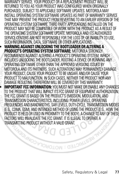 77Safety, Regulatory &amp; LegalTHE FCC GRANT IS BASED ON THE PRODUCT&apos;S EMISSION, MODULATION, AND TRANSMISSION CHARACTERISTICS, INCLUDING: POWER LEVELS, OPERATING FREQUENCIES AND BANDWIDTHS, SAR LEVELS, DUTY-CYCLE, TRANSMISSION MODES (E.G., CDMA, GSM), AND INTENDED METHOD OF USING THE PRODUCT (E.G., HOW THE PRODUCT IS HELD OR USED IN PROXIMITY TO THE BODY). A CHANGE TO ANY OF THESE FACTORS WILL INVALIDATE THE FCC GRANT. IT IS ILLEGAL TO OPERATE A TRANSMITTING PRODUCT WITHOUT A VALID GRANT.February.22nd, 2012WARRANTY SERVICE. YOUR PRODUCT OR A REPLACEMENT PRODUCT WILL BE RETURNED TO YOU AS YOUR PRODUCT WAS CONFIGURED WHEN ORIGINALLY PURCHASED, SUBJECT TO APPLICABLE SOFTWARE UPDATES. MOTOROLA MAY INSTALL OPERATING SYSTEM SOFTWARE UPDATES AS PART OF WARRANTY SERVICE THAT MAY PREVENT THE PRODUCT FROM REVERTING TO AN EARLIER VERSION OF THE OPERATING SYSTEM SOFTWARE. THIRD PARTY APPLICATIONS INSTALLED ON THE PRODUCT MAY NOT BE COMPATIBLE OR WORK WITH THE PRODUCT AS A RESULT OF THE OPERATING SYSTEM SOFTWARE UPDATE. MOTOROLA AND ITS AUTHORIZED SERVICE CENTERS ARE NOT RESPONSIBLE FOR THE LOSS OF, OR INABILITY TO USE, SUCH INFORMATION, DATA, SOFTWARE OR OTHER APPLICATIONS.• WARNING AGAINST UNLOCKING THE BOOTLOADER OR ALTERING A PRODUCT&apos;S OPERATING SYSTEM SOFTWARE: MOTOROLA STRONGLY RECOMMENDS AGAINST ALTERING A PRODUCT&apos;S OPERATING SYSTEM, WHICH INCLUDES UNLOCKING THE BOOTLOADER, ROOTING A DEVICE OR RUNNING ANY OPERATING SOFTWARE OTHER THAN THE APPROVED VERSIONS ISSUED BY MOTOROLA AND ITS PARTNERS. SUCH ALTERATIONS MAY PERMANENTLY DAMAGE YOUR PRODUCT, CAUSE YOUR PRODUCT TO BE UNSAFE AND/OR CAUSE YOUR PRODUCT TO MALFUNCTION. IN SUCH CASES, NEITHER THE PRODUCT NOR ANY DAMAGE RESULTING THEREFROM WILL BE COVERED BY THIS WARRANTY.• IMPORTANT FCC INFORMATION: YOU MUST NOT MAKE OR ENABLE ANY CHANGES TO THE PRODUCT THAT WILL IMPACT ITS FCC GRANT OF EQUIPMENT AUTHORIZATION. 