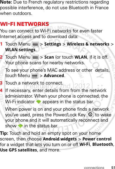 51connectionsNote: Due to French regulatory restrictions regarding possible interference, do not use Bluetooth in France when outdoors.Wi-Fi networksYou can connect to Wi-Fi networks for even faster Internet access and to download data:  1Touch Menu  &gt; Settings &gt; Wireless &amp; networks &gt; WLAN settings.2Touch Menu  &gt; Scan (or touch WLAN, if it is off. Your phone scans for nearby networks.To see your phone’s MAC address or other  details, touch Menu  &gt; Advanced.3Touch a network to connect.4If necessary, enter details from from the network administrator. When your phone is connected, the Wi-Fi indicator   appears in the status bar.When power is on and your phone finds a network you’ve used, press the Power/Lock Key  to wake your phone and it will automatically reconnect and show   in the status bar.Tip: Touch and hold an empty spot on your home screen, then choose Android widgets &gt; Power control for a widget that lets you turn on or off Wi-Fi, Bluetooth, Use GPS satellites, and more.February.22nd, 2012