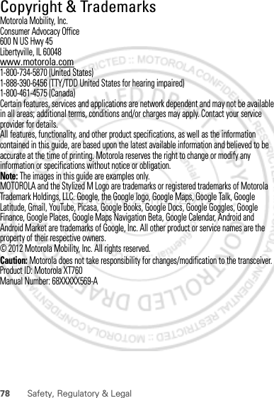 78 Safety, Regulatory &amp; Legal Copyright &amp; TrademarksMotorola Mobility, Inc.Consumer Advocacy Office600 N US Hwy 45Libertyville, IL 60048www.motorola.com1-800-734-5870 (United States)1-888-390-6456 (TTY/TDD United States for hearing impaired)1-800-461-4575 (Canada)Certain features, services and applications are network dependent and may not be available in all areas; additional terms, conditions and/or charges may apply. Contact your service provider for details.All features, functionality, and other product specifications, as well as the information contained in this guide, are based upon the latest available information and believed to be accurate at the time of printing. Motorola reserves the right to change or modify any information or specifications without notice or obligation.Note: The images in this guide are examples only.MOTOROLA and the Stylized M Logo are trademarks or registered trademarks of Motorola Trademark Holdings, LLC. Google, the Google logo, Google Maps, Google Talk, Google Latitude, Gmail, YouTube, Picasa, Google Books, Google Docs, Google Goggles, Google Finance, Google Places, Google Maps Navigation Beta, Google Calendar, Android and Android Market are trademarks of Google, Inc. All other product or service names are the property of their respective owners.© 2012 Motorola Mobility, Inc. All rights reserved.Caution: Motorola does not take responsibility for changes/modification to the transceiver.Product ID: Motorola XT760Manual Number: 68XXXXX569-AFebruary.22nd, 2012