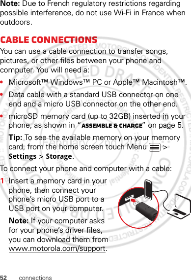 52 connectionsNote: Due to French regulatory restrictions regarding possible interference, do not use Wi-Fi in France when outdoors.Cable connectionsYou can use a cable connection to transfer songs, pictures, or other files between your phone and computer. You will need a:•Microsoft™ Windows™ PC or Apple™ Macintosh™.•Data cable with a standard USB connector on one end and a micro USB connector on the other end.•microSD memory card (up to 32GB) inserted in your phone, as shown in “Assemble &amp; charge” on page 5.Tip: To see the available memory on your memory card, from the home screen touch Menu  &gt; Settings &gt; Storage.To connect your phone and computer with a cable:  1Insert a memory card in your phone, then connect your phone’s micro USB port to a USB port on your computer.Note: If your computer asks for your phone’s driver files, you can download them from www.motorola.com/support.February.22nd, 2012