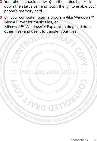 53connections2Your phone should show   in the status bar. Flick down the status bar, and touch the   to enable your phone’s memory card.3On your computer, open a program (like Windows™ Media Player for music files, or Microsoft™ Windows™ Explorer to drag and drop other files) and use it to transfer your files.February.22nd, 2012