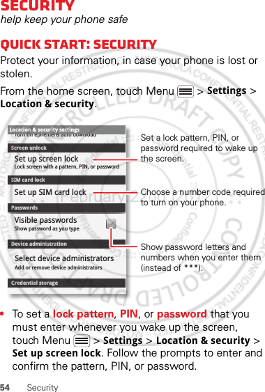 54 SecuritySecurityhelp keep your phone safeQuick start: SecurityProtect your information, in case your phone is lost or stolen.From the home screen, touch Menu  &gt; Settings &gt; Location &amp; security.•To set a lock pattern, PIN, or password that you must enter whenever you wake up the screen, touch Menu  &gt; Settings &gt; Location &amp; security &gt; Set up screen lock. Follow the prompts to enter and confirm the pattern, PIN, or password.Device administrationLock screen with a pattern, PIN, or passwordSet up screen lockShow password as you typeTurn off ephemeris auto downloadVisible passwordsCredential storageScreen unlockPasswordsAdd or remove device administratorsSelect device administratorsLocation &amp; security settingsSet up SIM card lockSIM card lockShow password letters and numbers when you enter them (instead of ***).Choose a number code required to turn on your phone.Set a lock pattern, PIN, or password required to wake up the screen.February.22nd, 2012