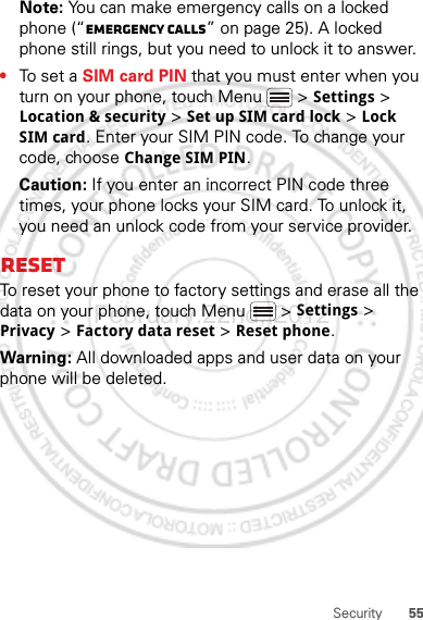 55SecurityNote: You can make emergency calls on a locked phone (“Emergency calls” on page 25). A locked phone still rings, but you need to unlock it to answer.•To set a SIM card PIN that you must enter when you turn on your phone, touch Menu  &gt; Settings &gt; Location &amp; security &gt; Set up SIM card lock &gt; Lock SIM card. Enter your SIM PIN code. To change your code, choose Change SIM PIN.Caution: If you enter an incorrect PIN code three times, your phone locks your SIM card. To unlock it, you need an unlock code from your service provider.ResetTo reset your phone to factory settings and erase all the data on your phone, touch Menu  &gt; Settings &gt; Privacy &gt; Factory data reset &gt; Reset phone.Warning: All downloaded apps and user data on your phone will be deleted.February.22nd, 2012