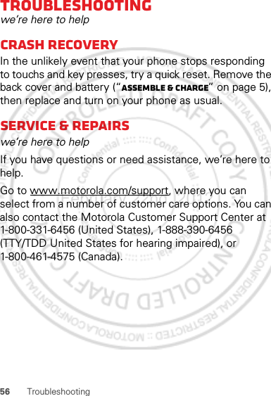 56 TroubleshootingTroubleshootingwe’re here to helpCrash recoveryIn the unlikely event that your phone stops responding to touchs and key presses, try a quick reset. Remove the back cover and battery (“Assemble &amp; charge” on page 5), then replace and turn on your phone as usual.Service &amp; repairswe’re here to helpIf you have questions or need assistance, we’re here to help.Go to www.motorola.com/support, where you can select from a number of customer care options. You can also contact the Motorola Customer Support Center at 1-800-331-6456 (United States), 1-888-390-6456 (TTY/TDD United States for hearing impaired), or 1-800-461-4575 (Canada).February.22nd, 2012