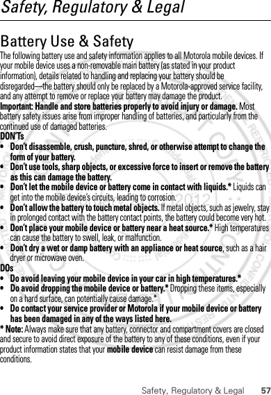 57Safety, Regulatory &amp; LegalSafety, Regulatory &amp; LegalBattery Use &amp; SafetyBattery Use &amp; SafetyThe following battery use and safety information applies to all Motorola mobile devices. If your mobile device uses a non-removable main battery (as stated in your product information), details related to handling and replacing your battery should be disregarded—the battery should only be replaced by a Motorola-approved service facility, and any attempt to remove or replace your battery may damage the product.Important: Handle and store batteries properly to avoid injury or damage. Most battery safety issues arise from improper handling of batteries, and particularly from the continued use of damaged batteries.DON’Ts• Don’t disassemble, crush, puncture, shred, or otherwise attempt to change the form of your battery.• Don’t use tools, sharp objects, or excessive force to insert or remove the battery as this can damage the battery.• Don’t let the mobile device or battery come in contact with liquids.* Liquids can get into the mobile device’s circuits, leading to corrosion.• Don’t allow the battery to touch metal objects. If metal objects, such as jewelry, stay in prolonged contact with the battery contact points, the battery could become very hot.• Don’t place your mobile device or battery near a heat source.* High temperatures can cause the battery to swell, leak, or malfunction.• Don’t dry a wet or damp battery with an appliance or heat source, such as a hair dryer or microwave oven.DOs• Do avoid leaving your mobile device in your car in high temperatures.*• Do avoid dropping the mobile device or battery.* Dropping these items, especially on a hard surface, can potentially cause damage.*• Do contact your service provider or Motorola if your mobile device or battery has been damaged in any of the ways listed here.* Note: Always make sure that any battery, connector and compartment covers are closed and secure to avoid direct exposure of the battery to any of these conditions, even if your product information states that your mobile device can resist damage from these conditions.February.22nd, 2012