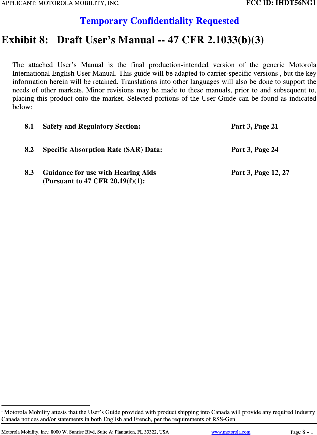 APPLICANT: MOTOROLA MOBILITY, INC. FCC ID: IHDT56NG1  Temporary Confidentiality Requested  Motorola Mobility, Inc.; 8000 W. Sunrise Blvd, Suite A; Plantation, FL 33322, USA www.motorola.com Page 8 - 1  Exhibit 8:   Draft User’s Manual -- 47 CFR 2.1033(b)(3) The attached User’s Manual is the  final  production-intended  version  of the generic Motorola International English User Manual. This guide will be adapted to carrier-specific versionsi, but the key information herein will be retained. Translations into other languages will also be done to support the needs of other markets. Minor revisions may be made to these manuals, prior to and subsequent to, placing this product onto the market. Selected portions of the User Guide can be found as indicated below: 8.1 Safety and Regulatory Section:  Part 3, Page 21 8.2 Specific Absorption Rate (SAR) Data:  Part 3, Page 24 8.3 Guidance for use with Hearing Aids (Pursuant to 47 CFR 20.19(f)(1):  Part 3, Page 12, 27                                                   i Motorola Mobility attests that the User’s Guide provided with product shipping into Canada will provide any required Industry Canada notices and/or statements in both English and French, per the requirements of RSS-Gen. 