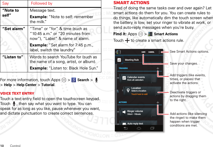 10 ControlFor more information, touch Apps  &gt;Search &gt; &gt;Help &gt;Help Center &gt;Tutorial.Voice text entryTouch a text entry field to open the touchscreen keypad. Touch , then say what you want to type. You can speak for as long as you like, pause whenever you want, and dictate punctuation to create correct sentences.“Note to self”Message text.Example: “Note to self: remember the milk.”“Set alarm” “Time” or “for” &amp; time (such as “10:45 a.m.” or “20 minutes from now”), “Label” &amp; name of alarm.Example: “Set alarm for 7:45 p.m., label, switch the laundry.”“Listen to” Words to search YouTube for (such as the name of a song, artist, or album).Example: “Listen to: Black Hole Sun.”Say Followed bySmart actionsTired of doing the same tasks over and over again? Let smart actions do them for you. You can create rules to do things, like automatically dim the touch screen when the battery is low, set your ringer to vibrate at work, or send auto-reply messages when you’re busy.Find it: Apps  &gt;Smart ActionsTouch  to create a smart actions rule.SAVE CANCELMeeting RuleTRIGGERSACTIONSCalendar eventsfrom all calendarsLocationSelect a locationRinger volumeSilent - VibrateTouch here to addAuto reply text“Auto-reply: In a mtg, I’ll...See Smart Actions options.Save your changes.Add triggers (like events, times, or places) that activate the actions.Deactivate triggers oractions by dragging themto the right.Add actions (like silencing the ringer) to make them happen when trigger conditions are met.2012.05.29 FCC DRAFT