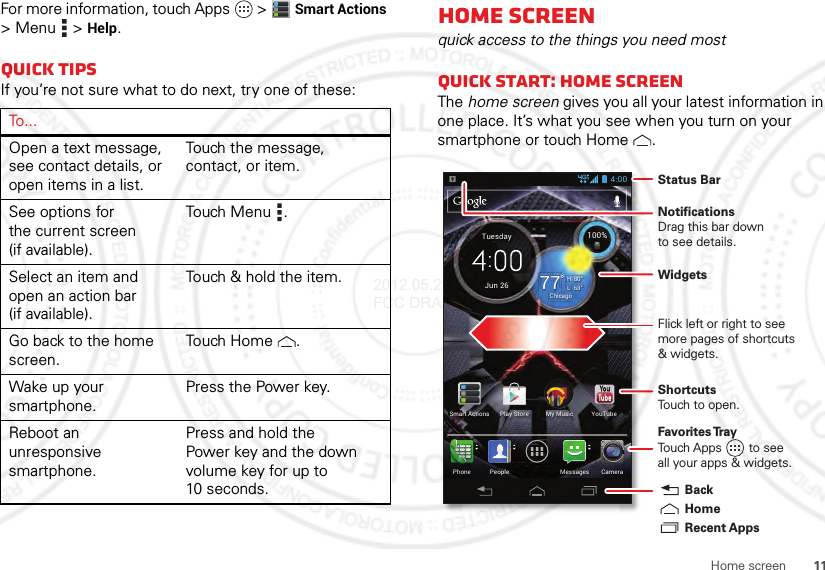 11Home screenFor more information, touch Apps  &gt;Smart Actions &gt;Menu  &gt;Help.Quick tipsIf you’re not sure what to do next, try one of these:To . . .Open a text message, see contact details, or open items in a list.Touch the message, contact, or item.See options for the current screen (if available).Touch Menu .Select an item and open an action bar (if available).Touch &amp; hold the item.Go back to the home screen.Touch  Home .Wake up your smartphone.Press the Power key.Reboot an unresponsive smartphone.Press and hold the Power key and the down volume key for up to 10 seconds.Home screenquick access to the things you need mostQuick start: Home screenThe home screen gives you all your latest information in one place. It’s what you see when you turn on your smartphone or touch Home .63°L80°H77°Chicago100%Jun 26TuesdayMy MusicPeoplePhone CameraMessagesSmart Actions Play Store YouTube4:00Status BarShortcutsTouch to open.NotificationsDrag this bar downto see details.Flick left or right to seemore pages of shortcuts&amp; widgets.Favorites TrayTouch Apps        to seeall your apps &amp; widgets.    Recent AppsHomeBackWidgets2012.05.29 FCC DRAFT