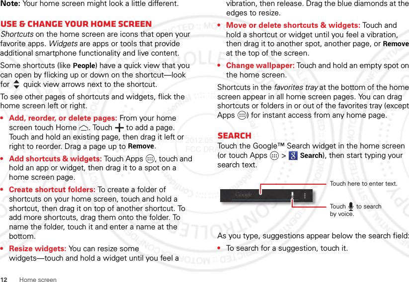 12 Home screenNote: Your home screen might look a little different.Use &amp; change your home screenShortcuts on the home screen are icons that open your favorite apps. Widgets are apps or tools that provide additional smartphone functionality and live content.Some shortcuts (like People) have a quick view that you can open by flicking up or down on the shortcut—look for quick view arrows next to the shortcut.To see other pages of shortcuts and widgets, flick the home screen left or right.• Add, reorder, or delete pages: From your home screen touch Home . Touch  to add a page. Touch and hold an existing page, then drag it left or right to reorder. Drag a page up to Remove.• Add shortcuts &amp; widgets: Touch Apps , touch and hold an app or widget, then drag it to a spot on a home screen page.• Create shortcut folders: To create a folder of shortcuts on your home screen, touch and hold a shortcut, then drag it on top of another shortcut. To add more shortcuts, drag them onto the folder. To name the folder, touch it and enter a name at the bottom.• Resize widgets: You can resize some widgets—touch and hold a widget until you feel a vibration, then release. Drag the blue diamonds at the edges to resize.• Move or delete shortcuts &amp; widgets: Touch and hold a shortcut or widget until you feel a vibration, then drag it to another spot, another page, or Remove at the top of the screen.• Change wallpaper: Touch and hold an empty spot on the home screen.Shortcuts in the favorites tray at the bottom of the home screen appear in all home screen pages. You can drag shortcuts or folders in or out of the favorites tray (except Apps ) for instant access from any home page.SearchTouch the Google™ Search widget in the home screen (or touch Apps  &gt;Search), then start typing your search text.As you type, suggestions appear below the search field:•To search for a suggestion, touch it.Touch here to enter text.Touch      to searchby voice.2012.05.29 FCC DRAFT