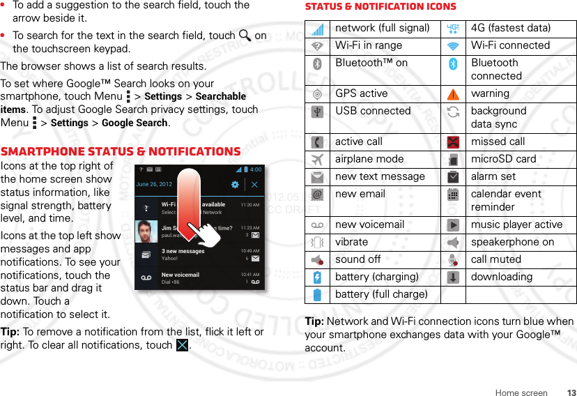 13Home screen•To add a suggestion to the search field, touch the arrow beside it.•To search for the text in the search field, touch  on the touchscreen keypad.The browser shows a list of search results.To set where Google™ Search looks on your smartphone, touch Menu  &gt;Settings &gt;Searchable items. To adjust Google Search privacy settings, touch Menu  &gt;Settings &gt;Google Search.Smartphone status &amp; notificationsIcons at the top right of the home screen show status information, like signal strength, battery level, and time.Icons at the top left show messages and app notifications. To see your notifications, touch the status bar and drag it down. Touch a notification to select it.Tip: To remove a notification from the list, flick it left or right. To clear all notifications, touch .4:00June 26, 2012New voicemailDial *8610:41 AMWi-Fi networks availableSelect a Preferred Network11:20 AMJim Somers: Meeting time?paul.wang.6@gmail.com11:23 AM3 new messagesYahoo!10:49 AM361Status &amp; notification iconsTip: Network and Wi-Fi connection icons turn blue when your smartphone exchanges data with your Google™ account.network (full signal) 4G (fastest data)Wi-Fi in range Wi-Fi connectedBluetooth™ on Bluetooth connectedGPS active warningUSB connected background data syncactive call missed callairplane mode microSD cardnew text message alarm setnew email calendar event remindernew voicemail music player activevibrate speakerphone onsound off call mutedbattery (charging) downloadingbattery (full charge)2012.05.29 FCC DRAFT