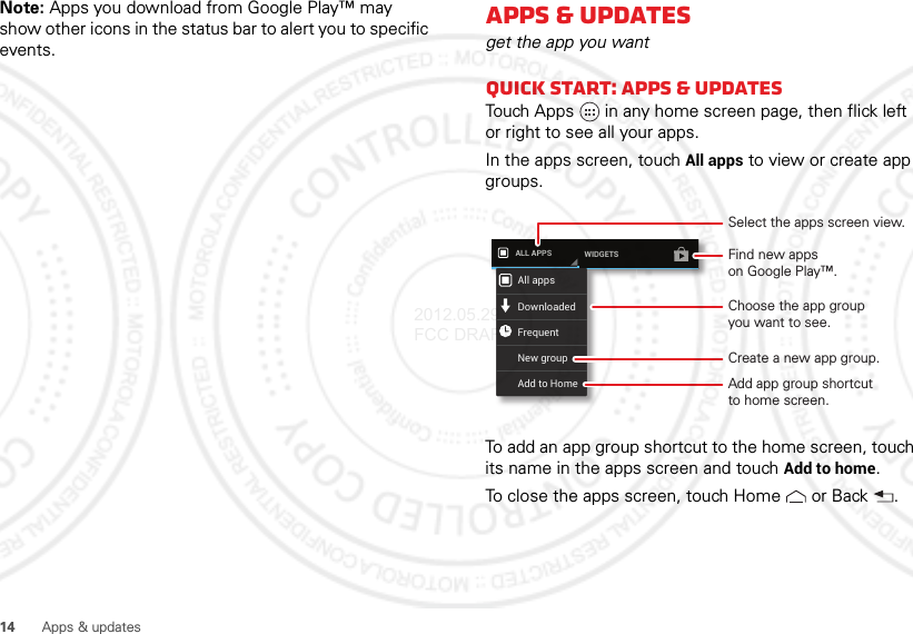 14Apps &amp; updatesNote: Apps you download from Google Play™ may show other icons in the status bar to alert you to specific events.Apps &amp; updatesget the app you wantQuick start: Apps &amp; updatesTouch Apps  in any home screen page, then flick left or right to see all your apps.In the apps screen, touch All apps to view or create app groups.To add an app group shortcut to the home screen, touch its name in the apps screen and touchAdd to home.To close the apps screen, touch Home  or Back .ALL APPS WIDGETSAll appsNew groupDownloadedFrequentAdd to HomeSelect the apps screen view.Choose the app groupyou want to see.Find new appson Google Play™.Create a new app group.Add app group shortcutto home screen.2012.05.29 FCC DRAFT
