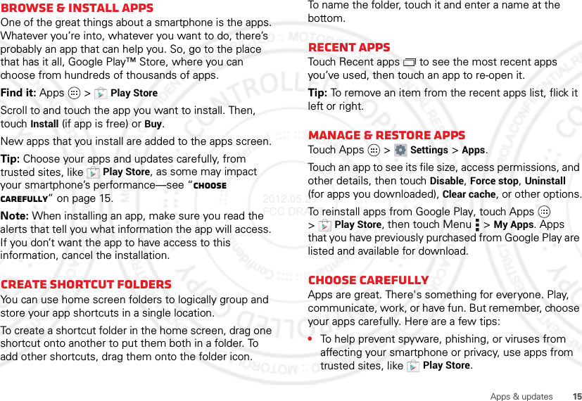 15Apps &amp; updatesBrowse &amp; install appsOne of the great things about a smartphone is the apps. Whatever you’re into, whatever you want to do, there’s probably an app that can help you. So, go to the place that has it all, Google Play™ Store, where you can choose from hundreds of thousands of apps.Find it: Apps  &gt;Play StoreScroll to and touch the app you want to install. Then, touch Install (if app is free) or Buy.New apps that you install are added to the apps screen.Tip: Choose your apps and updates carefully, from trusted sites, like Play Store, as some may impact your smartphone’s performance—see “Choose carefully” on page 15.Note: When installing an app, make sure you read the alerts that tell you what information the app will access. If you don’t want the app to have access to this information, cancel the installation.Create shortcut foldersYou can use home screen folders to logically group and store your app shortcuts in a single location.To create a shortcut folder in the home screen, drag one shortcut onto another to put them both in a folder. To add other shortcuts, drag them onto the folder icon. To name the folder, touch it and enter a name at the bottom.Recent appsTouch Recent apps  to see the most recent apps you’ve used, then touch an app to re-open it.Tip: To remove an item from the recent apps list, flick it left or right.Manage &amp; restore appsTouch  A pps  &gt;Settings &gt;Apps.Touch an app to see its file size, access permissions, and other details, then touch Disable, Force stop, Uninstall (for apps you downloaded), Clear cache, or other options.To reinstall apps from Google Play, touch Apps  &gt;Play Store, then touch Menu  &gt;My Apps. Apps that you have previously purchased from Google Play are listed and available for download.Choose carefullyApps are great. There&apos;s something for everyone. Play, communicate, work, or have fun. But remember, choose your apps carefully. Here are a few tips:•To help prevent spyware, phishing, or viruses from affecting your smartphone or privacy, use apps from trusted sites, like Play Store.2012.05.29 FCC DRAFT