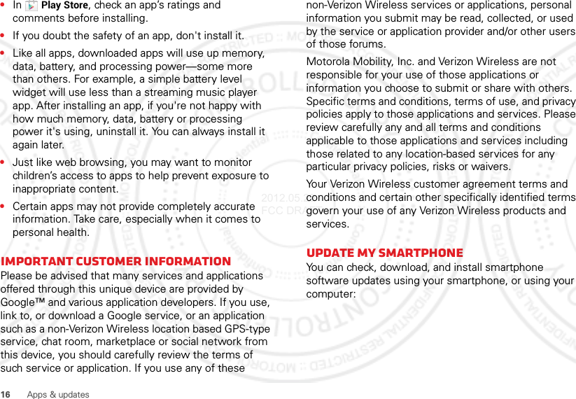 16 Apps &amp; updates•In Play Store, check an app’s ratings and comments before installing.•If you doubt the safety of an app, don&apos;t install it.•Like all apps, downloaded apps will use up memory, data, battery, and processing power—some more than others. For example, a simple battery level widget will use less than a streaming music player app. After installing an app, if you&apos;re not happy with how much memory, data, battery or processing power it&apos;s using, uninstall it. You can always install it again later.•Just like web browsing, you may want to monitor children’s access to apps to help prevent exposure to inappropriate content.•Certain apps may not provide completely accurate information. Take care, especially when it comes to personal health.Important customer informationPlease be advised that many services and applications offered through this unique device are provided by Google™ and various application developers. If you use, link to, or download a Google service, or an application such as a non-Verizon Wireless location based GPS-type service, chat room, marketplace or social network from this device, you should carefully review the terms of such service or application. If you use any of these non-Verizon Wireless services or applications, personal information you submit may be read, collected, or used by the service or application provider and/or other users of those forums. Motorola Mobility, Inc. and Verizon Wireless are not responsible for your use of those applications or information you choose to submit or share with others. Specific terms and conditions, terms of use, and privacy policies apply to those applications and services. Please review carefully any and all terms and conditions applicable to those applications and services including those related to any location-based services for any particular privacy policies, risks or waivers.Your Verizon Wireless customer agreement terms and conditions and certain other specifically identified terms govern your use of any Verizon Wireless products and services.Update my smartphoneYou can check, download, and install smartphone software updates using your smartphone, or using your computer:2012.05.29 FCC DRAFT