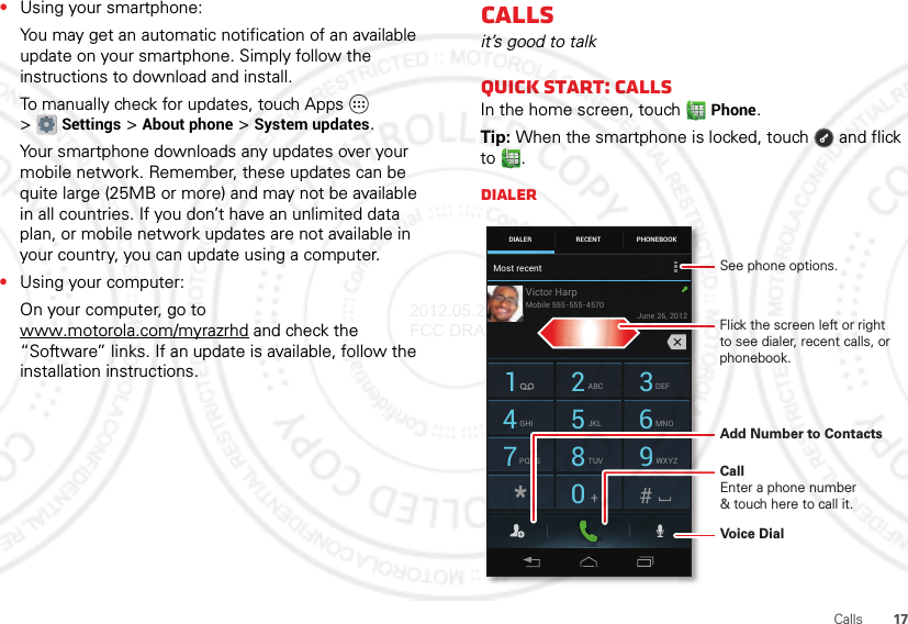 17Calls•Using your smartphone:You may get an automatic notification of an available update on your smartphone. Simply follow the instructions to download and install.To manually check for updates, touch Apps  &gt;Settings &gt;About phone &gt;System updates.Your smartphone downloads any updates over your mobile network. Remember, these updates can be quite large (25MB or more) and may not be available in all countries. If you don’t have an unlimited data plan, or mobile network updates are not available in your country, you can update using a computer.•Using your computer:On your computer, go to www.motorola.com/myrazrhd and check the “Software” links. If an update is available, follow the installation instructions.Callsit’s good to talkQuick start: CallsIn the home screen, touchPhone.Tip: When the smartphone is locked, touch  and flick to .DialerDIALER PHONEBOOKRECENT1 2ABC 3DEF4GHI 5JKL 6MNO7PQRS 8TUV 9WXYZ0Most recentVictor HarpJune 26, 2012Mobile 555-555-4570Add Number to ContactsVoice DialSee phone options.CallEnter a phone number&amp; touch here to call it.Flick the screen left or right to see dialer, recent calls, or phonebook.2012.05.29 FCC DRAFT