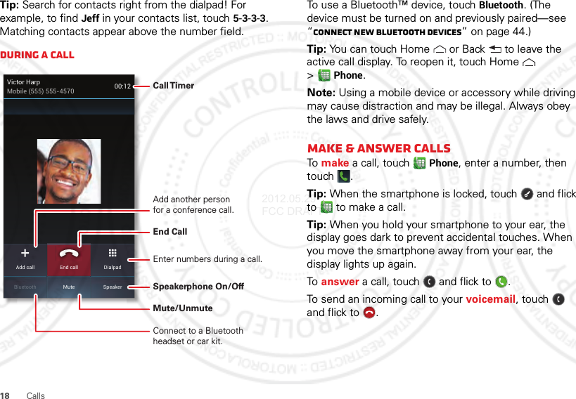 18 CallsTip: Search for contacts right from the dialpad! For example, to find Jeff in your contacts list, touch 5-3-3-3. Matching contacts appear above the number field.During a callVictor HarpMobile (555) 555-4570 00:12MuteBluetooth SpeakerAdd call DialpadEnd callCall TimerEnd Call Connect to a Bluetooth headset or car kit.Mute/UnmuteSpeakerphone On/OffAdd another personfor a conference call.Enter numbers during a call.To use a Bluetooth™ device, touch Bluetooth. (The device must be turned on and previously paired—see “Connect new Bluetooth devices” on page 44.) Tip: You can touch Home  or Back  to leave the active call display. To reopen it, touch Home  &gt;Phone.Note: Using a mobile device or accessory while driving may cause distraction and may be illegal. Always obey the laws and drive safely.Make &amp; answer callsTo make a call, touchPhone, enter a number, then touch .Tip: When the smartphone is locked, touch  and flick to  to make a call.Tip: When you hold your smartphone to your ear, the display goes dark to prevent accidental touches. When you move the smartphone away from your ear, the display lights up again.To answer a call, touch  and flick to .To send an incoming call to your voicemail, touch  and flick to .2012.05.29 FCC DRAFT