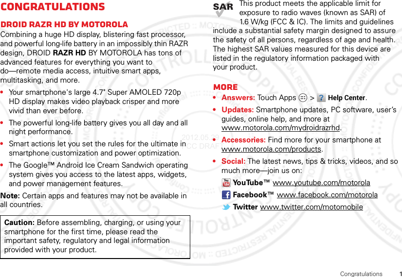 1CongratulationsCongratulationsDROID RAZR HD BY MOTOROLACombining a huge HD display, blistering fast processor, and powerful long-life battery in an impossibly thin RAZR design, DROID RAZR HD BY MOTOROLA has tons of advanced features for everything you want to do—remote media access, intuitive smart apps, multitasking, and more.•Your smartphone&apos;s large 4.7&quot; Super AMOLED 720p HD display makes video playback crisper and more vivid than ever before.•The powerful long-life battery gives you all day and all night performance.•Smart actions let you set the rules for the ultimate in smartphone customization and power optimization.•The Google™ Android Ice Cream Sandwich operating system gives you access to the latest apps, widgets, and power management features.Note: Certain apps and features may not be available in all countries.Caution: Before assembling, charging, or using your smartphone for the first time, please read the important safety, regulatory and legal information provided with your product.This product meets the applicable limit for exposure to radio waves (known as SAR) of 1.6 W/kg (FCC &amp; IC). The limits and guidelines include a substantial safety margin designed to assure the safety of all persons, regardless of age and health. The highest SAR values measured for this device are listed in the regulatory information packaged with your product.More•Answers: Touch Apps  &gt;Help Center.• Updates: Smartphone updates, PC software, user’s guides, online help, and more at www.motorola.com/mydroidrazrhd.• Accessories: Find more for your smartphone at www.motorola.com/products.• Social: The latest news, tips &amp; tricks, videos, and so much more—join us on:Yo u Tu b e ™  www.youtube.com/motorolaFacebook™ www.facebook.com/motorolaTwitter www.twitter.com/motomobile2012.05.29 FCC DRAFT
