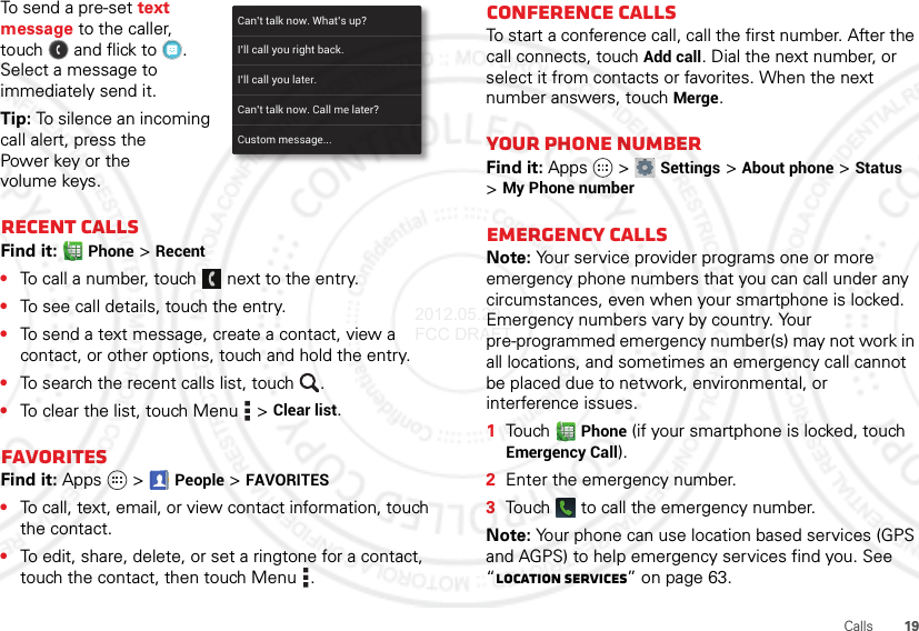 19CallsTo send a pre-set text message to the caller, touch  and flick to . Select a message to immediately send it.Tip: To silence an incoming call alert, press the Power key or the volume keys.Recent callsFind it: Phone &gt;Recent•To call a number, touch  next to the entry.•To see call details, touch the entry.•To send a text message, create a contact, view a contact, or other options, touch and hold the entry.•To search the recent calls list, touch .•To clear the list, touch Menu  &gt;Clear list.FavoritesFind it: Apps  &gt;People &gt;FAVORITES•To call, text, email, or view contact information, touch the contact.•To edit, share, delete, or set a ringtone for a contact, touch the contact, then touch Menu .Can’t talk now. What’s up?Custom message...I’ll call you right back.I’ll call you later.Can’t talk now. Call me later?Conference callsTo start a conference call, call the first number. After the call connects, touchAdd call. Dial the next number, or select it from contacts or favorites. When the next number answers, touch Merge.Your phone numberFind it: Apps  &gt;Settings &gt;About phone &gt;Status &gt;My Phone numberEmergency callsNote: Your service provider programs one or more emergency phone numbers that you can call under any circumstances, even when your smartphone is locked. Emergency numbers vary by country. Your pre-programmed emergency number(s) may not work in all locations, and sometimes an emergency call cannot be placed due to network, environmental, or interference issues.  1Touch Phone (if your smartphone is locked, touch Emergency Call).2Enter the emergency number.3Touch   to call the emergency number.Note: Your phone can use location based services (GPS and AGPS) to help emergency services find you. See “Location Services” on page 63.2012.05.29 FCC DRAFT