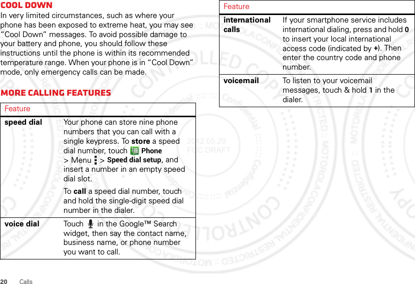 20 CallsCool downIn very limited circumstances, such as where your phone has been exposed to extreme heat, you may see “Cool Down” messages. To avoid possible damage to your battery and phone, you should follow these instructions until the phone is within its recommended temperature range. When your phone is in “Cool Down” mode, only emergency calls can be made.More calling featuresFeaturespeed dial Your phone can store nine phone numbers that you can call with a single keypress. To store a speed dial number, touch Phone &gt;Menu  &gt;Speed dial setup, and insert a number in an empty speed dial slot.To call a speed dial number, touch and hold the single-digit speed dial number in the dialer.voice dial Touch  in the Google™ Search widget, then say the contact name, business name, or phone number you want to call.international callsIf your smartphone service includes international dialing, press and hold 0 to insert your local international access code (indicated by +). Then enter the country code and phone number.voicemail To listen to your voicemail messages, touch &amp; hold1 in the dialer.Feature2012.05.29 FCC DRAFT