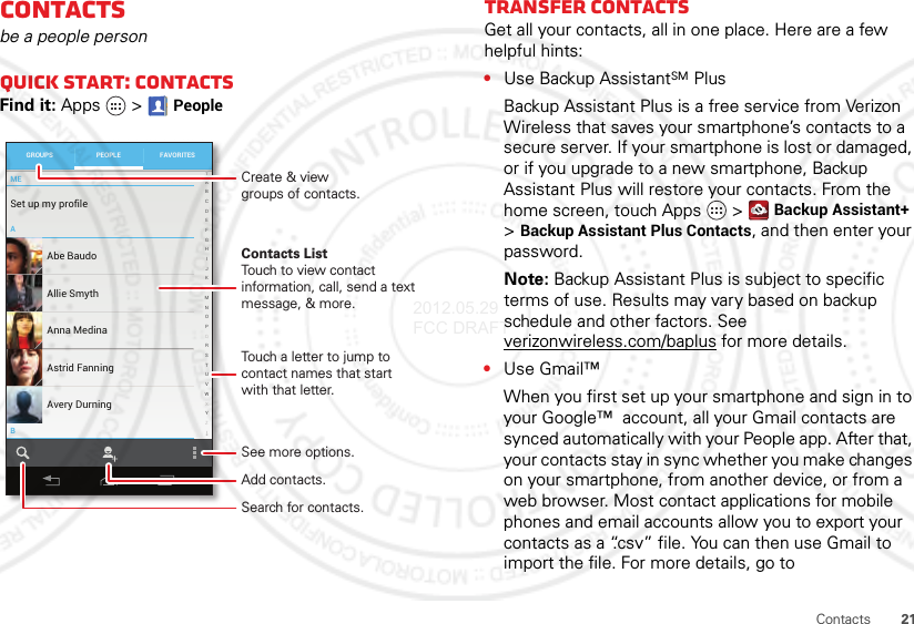 21ContactsContactsbe a people personQuick start: ContactsFind it: Apps  &gt;PeopleMEABSet up my profile297 contacts ABCDEFGHIJKLMNOPQRSTUVWXYZAbe BaudoAllie SmythAnna MedinaAvery DurningAstrid FanningGROUPS FAVORITESPEOPLECreate &amp; viewgroups of contacts.Contacts ListTouch to view contact information, call, send a text message, &amp; more.See more options.Touch a letter to jump to contact names that start with that letter.Add contacts.Search for contacts.Transfer contactsGet all your contacts, all in one place. Here are a few helpful hints:•Use Backup AssistantSM PlusBackup Assistant Plus is a free service from Verizon Wireless that saves your smartphone’s contacts to a secure server. If your smartphone is lost or damaged, or if you upgrade to a new smartphone, Backup Assistant Plus will restore your contacts. From the home screen, touch Apps  &gt;Backup Assistant+ &gt;Backup Assistant Plus Contacts, and then enter your password.Note: Backup Assistant Plus is subject to specific terms of use. Results may vary based on backup schedule and other factors. See verizonwireless.com/baplus for more details.•Use Gmail™When you first set up your smartphone and sign in to your Google™  account, all your Gmail contacts are synced automatically with your People app. After that, your contacts stay in sync whether you make changes on your smartphone, from another device, or from a web browser. Most contact applications for mobile phones and email accounts allow you to export your contacts as a “.csv” file. You can then use Gmail to import the file. For more details, go to 2012.05.29 FCC DRAFT