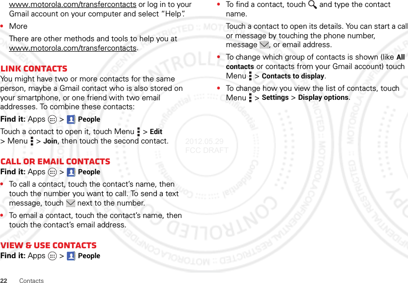 22 Contactswww.motorola.com/transfercontacts or log in to your Gmail account on your computer and select “Help”.•MoreThere are other methods and tools to help you at www.motorola.com/transfercontacts.Link contactsYou might have two or more contacts for the same person, maybe a Gmail contact who is also stored on your smartphone, or one friend with two email addresses. To combine these contacts:Find it: Apps  &gt;PeopleTouch a contact to open it, touch Menu  &gt;Edit &gt;Menu  &gt;Join, then touch the second contact.Call or email contactsFind it: Apps  &gt;People•To call a contact, touch the contact’s name, then touch the number you want to call. To send a text message, touch  next to the number.•To email a contact, touch the contact’s name, then touch the contact’s email address.View &amp; use contactsFind it: Apps  &gt;People•To find a contact, touch  and type the contact name.Touch a contact to open its details. You can start a call or message by touching the phone number, message , or email address.•To change which group of contacts is shown (like All contacts or contacts from your Gmail account) touch Menu  &gt;Contacts to display.•To change how you view the list of contacts, touch Menu  &gt;Settings &gt;Display options.2012.05.29 FCC DRAFT