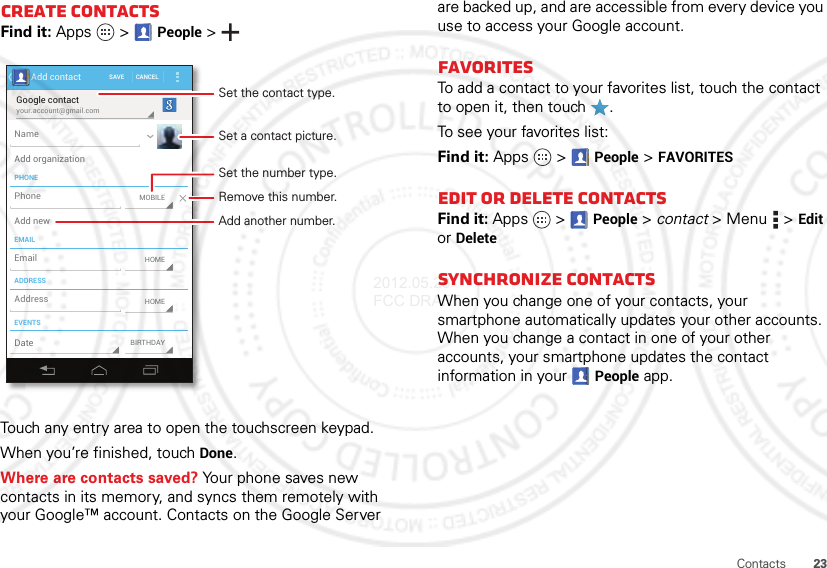 23ContactsCreate contactsFind it: Apps  &gt;People &gt;Touch any entry area to open the touchscreen keypad.When you’re finished, touchDone.Where are contacts saved? Your phone saves new contacts in its memory, and syncs them remotely with your Google™ account. Contacts on the Google Server your.account@gmail.comGoogle contactSAVE CANCELAdd contactPHONEEMAILADDRESSEVENTSNameAdd organizationAdd newEmailAddressDateMOBILEHOMEBIRTHDAYHOMEPhoneSet a contact picture.Set the number type.Remove this number.Set the contact type.Add another number.are backed up, and are accessible from every device you use to access your Google account.FavoritesTo add a contact to your favorites list, touch the contact to open it, then touch .To see your favorites list:Find it: Apps  &gt;People &gt;FAVORITESEdit or delete contactsFind it: Apps  &gt;People &gt; contact &gt;Menu  &gt;Edit or DeleteSynchronize contactsWhen you change one of your contacts, your smartphone automatically updates your other accounts. When you change a contact in one of your other accounts, your smartphone updates the contact information in your People app.2012.05.29 FCC DRAFT