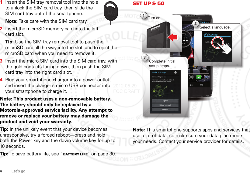 4Let’s go  1Insert the SIM tray removal tool into the hole to unlock the SIM card tray, then slide the SIM card tray out of the smartphone.Note: Take care with the SIM card tray.2Insert the microSD memory card into the left card slot.Tip: Use the SIM tray removal tool to push the microSD card all the way into the slot, and to eject the microSD card when you need to remove it.3Insert the micro SIM card into the SIM card tray, with the gold contacts facing down, then push the SIM card tray into the right card slot.4Plug your smartphone charger into a power outlet, and insert the charger’s micro USB connector into your smartphone to charge it.Note: This product uses a non-removable battery. The battery should only be replaced by a Motorola-approved service facility. Any attempt to remove or replace your battery may damage the product and void your warranty. Tip: In the unlikely event that your device becomes unresponsive, try a forced reboot—press and hold both the Power key and the down volume key for up to 10 seconds.Tip: To save battery life, see “Battery Life” on page 30.Set up &amp; goNote: This smartphone supports apps and services that use a lot of data, so make sure your data plan meets your needs. Contact your service provider for details.63°L80°H77°Chicago100%Jun 26TuesdayMy MusicPeoplePhone CameraMessagesSmart Actions Play Store YouTube4:00uunnnnn226eeesssssddaTurn on.Tu1MMi7YTb4:00Select a language.S2WelcomeEnglish (United States)StartoorrreeeeComplete initial setup steps.C3Make it GoogleGot Gmail? Sign in now.Never lose your stuff again. A GoogleAccount keeps everything safe.Sign inNot nowGet an account2012.05.29 FCC DRAFT