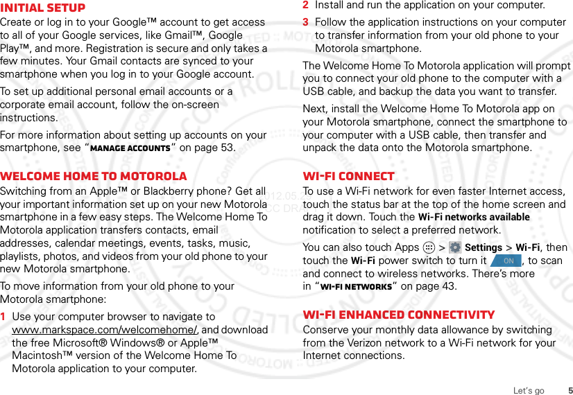 5Let’s goInitial setupCreate or log in to your Google™ account to get access to all of your Google services, like Gmail™, Google Play™, and more. Registration is secure and only takes a few minutes. Your Gmail contacts are synced to your smartphone when you log in to your Google account.To set up additional personal email accounts or a corporate email account, follow the on-screen instructions.For more information about setting up accounts on your smartphone, see “Manage accounts” on page 53.Welcome home to MotorolaSwitching from an Apple™ or Blackberry phone? Get all your important information set up on your new Motorola smartphone in a few easy steps. The Welcome Home To Motorola application transfers contacts, email addresses, calendar meetings, events, tasks, music, playlists, photos, and videos from your old phone to your new Motorola smartphone.To move information from your old phone to your Motorola smartphone:  1Use your computer browser to navigate to www.markspace.com/welcomehome/, and download the free Microsoft® Windows® or Apple™ Macintosh™ version of the Welcome Home To Motorola application to your computer.2Install and run the application on your computer.3Follow the application instructions on your computer to transfer information from your old phone to your Motorola smartphone.The Welcome Home To Motorola application will prompt you to connect your old phone to the computer with a USB cable, and backup the data you want to transfer.Next, install the Welcome Home To Motorola app on your Motorola smartphone, connect the smartphone to your computer with a USB cable, then transfer and unpack the data onto the Motorola smartphone.Wi-Fi connectTo use a Wi-Fi network for even faster Internet access, touch the status bar at the top of the home screen and drag it down. Touch the Wi-Fi networks available notification to select a preferred network.You can also touch Apps  &gt;Settings &gt;Wi-Fi, then touch the Wi-Fi power switch to turn it , to scan and connect to wireless networks. There’s more in “Wi-Fi networks” on page 43.Wi-Fi enhanced connectivityConserve your monthly data allowance by switching from the Verizon network to a Wi-Fi network for your Internet connections.ON2012.05.29 FCC DRAFT