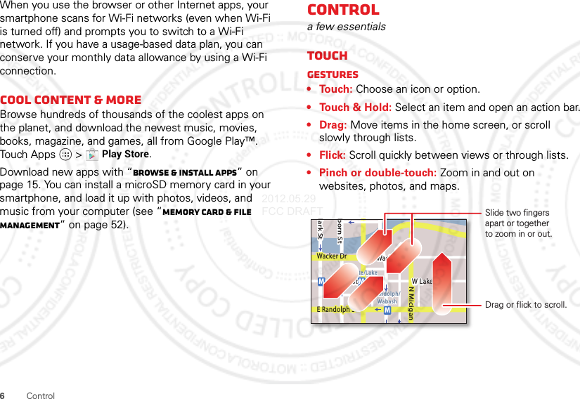 6ControlWhen you use the browser or other Internet apps, your smartphone scans for Wi-Fi networks (even when Wi-Fi is turned off) and prompts you to switch to a Wi-Fi network. If you have a usage-based data plan, you can conserve your monthly data allowance by using a Wi-Fi connection.Cool content &amp; moreBrowse hundreds of thousands of the coolest apps on the planet, and download the newest music, movies, books, magazine, and games, all from Google Play™. Touch Apps  &gt;Play Store.Download new apps with “Browse &amp; install apps” on page 15. You can install a microSD memory card in your smartphone, and load it up with photos, videos, and music from your computer (see “Memory card &amp; file management” on page 52).Controla few essentialsTouchGestures• Touch: Choose an icon or option.• Touch &amp; Hold: Select an item and open an action bar.•Drag: Move items in the home screen, or scroll slowly through lists.•Flick: Scroll quickly between views or through lists.• Pinch or double-touch: Zoom in and out on websites, photos, and maps.lark StWacker DrMborn StN MiciganW Lake St W Lake StE Wacker PlState/LakeLake Randolph/WabashMMME Randolph StSlide two fingersapart or togetherto zoom in or out.Drag or flick to scroll.2012.05.29 FCC DRAFT