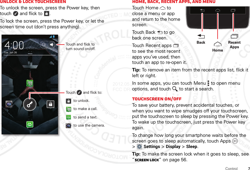 7ControlUnlock &amp; lock touchscreenTo unlock the screen, press the Power key, then touch  and flick to .To lock the screen, press the Power key, or let the screen time out (don’t press anything).Tue, Jun 26Touch and flick toturn sound on/off.Touch       and flick to:to unlock.to use the camera.to make a call.to send a text.Home, back, recent apps, and menuTouch  H ome  t o close a menu or app and return to the home screen.Touch Back  to go back one screen.Touch Recent apps  to see the most recent apps you’ve used, then touch an app to re-open it.Tip: To remove an item from the recent apps list, flick it left or right.In some apps, you can touch Menu  to open menu options, and touch  to start a search.Touchscreen on/offTo save your battery, prevent accidental touches, or when you want to wipe smudges off your touchscreen, put the touchscreen to sleep by pressing the Power key. To wake up the touchscreen, just press the Power key again.To change how long your smartphone waits before the screen goes to sleep automatically, touch Apps  &gt;Settings &gt;Display &gt;Sleep.Tip: To make the screen lock when it goes to sleep, see “Screen lock” on page 56.Recent AppsHomeBack2012.05.29 FCC DRAFT