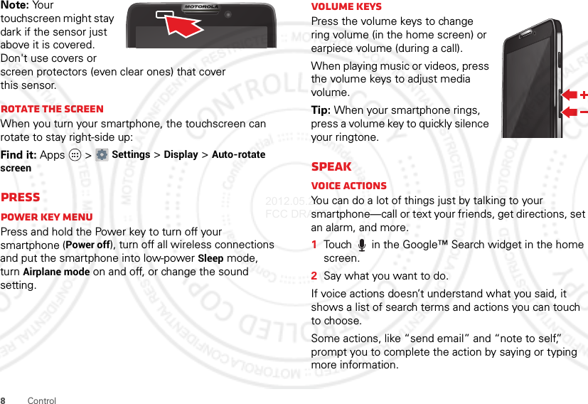 8ControlNote: Your touchscreen might stay dark if the sensor just above it is covered. Don&apos;t use covers or screen protectors (even clear ones) that cover this sensor.Rotate the screenWhen you turn your smartphone, the touchscreen can rotate to stay right-side up:Find it: Apps  &gt;Settings &gt;Display &gt;Auto-rotate screenPressPower key menuPress and hold the Power key to turn off your smartphone (Power off), turn off all wireless connections and put the smartphone into low-power Sleep mode, turn Airplane mode on and off, or change the sound setting.Volume keysPress the volume keys to change ring volume (in the home screen) or earpiece volume (during a call).When playing music or videos, press the volume keys to adjust media volume.Tip: When your smartphone rings, press a volume key to quickly silence your ringtone.SpeakVoice actionsYou can do a lot of things just by talking to your smartphone—call or text your friends, get directions, set an alarm, and more.  1Touch  in the Google™ Search widget in the home screen.2Say what you want to do.If voice actions doesn’t understand what you said, it shows a list of search terms and actions you can touch to choose.Some actions, like “send email” and “note to self,” prompt you to complete the action by saying or typing more information.2012.05.29 FCC DRAFT