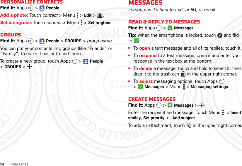 24MessagesPersonalize contactsFind it: Apps  &gt;PeopleAdd a photo: Touch  contact &gt;Menu  &gt;Edit &gt;.Set a ringtone: Touch contact &gt; Menu  &gt;Set ringtone. GroupsFind it: Apps  &gt;  People &gt;GROUPS &gt; group nameYou can put your contacts into groups (like “Friends” or “Family”) to make it easier to find them.To create a new group, touch Apps  &gt;People &gt;GROUPS &gt;.Messagessometimes it’s best to text, or IM, or email . . .Read &amp; reply to messagesFind it: Apps  &gt;MessagesTip: When the smartphone is locked, touch  and flick to .•To open a text message and all of its replies, touch it.•To respond to a text message, open it and enter your response in the text box at the bottom.•To delete a message, touch and hold to select it, then drag it to the trash can  in the upper right corner.•To adjust messaging options, touch Apps  &gt;Messages &gt; Menu  &gt;Messaging settings.Create messagesFind it: Apps  &gt;Messages &gt;Enter the recipient and message. Touch Menu  to Insert smiley, Set priority, or Add subject.To add an attachment, touch  in the upper right corner.2012.05.29 FCC DRAFT