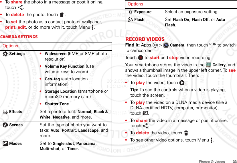 33Photos &amp; videos•To share the photo in a message or post it online, touch .•To delete the photo, touch .•To set the photo as a contact photo or wallpaper, print, edit, or do more with it, touch Menu .Camera settingsOptionsSettings•Widescreen (6MP or 8MP photo resolution)•Volume Key Function (use volume keys to zoom)•Geo-tag (auto location information)•Storage Location (smartphone or microSD memory card)•Shutter ToneEffectsSet a photo effect: Normal, Black &amp; White, Negative, and more.ScenesSet the type of photo you want to take: Auto, Portrait, Landscape, and more.ModesSet to Single shot, Panorama, Multi-shot, or Timer.Record videosFind it: Apps  &gt;Camera, then touch  to switch to camcorderTouch   to  start and stop video recording.Your smartphone stores the video in the Gallery, and shows a thumbnail image in the upper left corner. To see the video, touch the thumbnail. Then:•To play the video, touch  .Tip: To see the controls when a video is playing, touch the screen.•To play the video on a DLNA media device (like a DLNA-certified HDTV, computer, or monitor), touch .•To share the video in a message or post it online, touch .•To delete the video, touch .•To see other video options, touch Menu .ExposureSelect an exposure setting.FlashSet Flash On, Flash Off, or Auto Flash.Options2012.05.29 FCC DRAFT